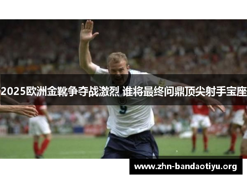 2025欧洲金靴争夺战激烈 谁将最终问鼎顶尖射手宝座