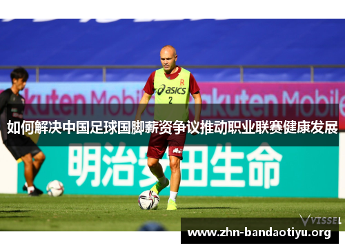 如何解决中国足球国脚薪资争议推动职业联赛健康发展