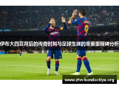 伊布大四喜背后的传奇时刻与足球生涯的重要里程碑分析