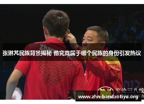 张琳芃民族背景揭秘 他究竟属于哪个民族的身份引发热议
