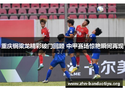 重庆铜梁龙精彩破门回顾 中甲赛场惊艳瞬间再现 重庆铜梁龙精彩破门回顾 中甲赛场惊艳瞬间再现