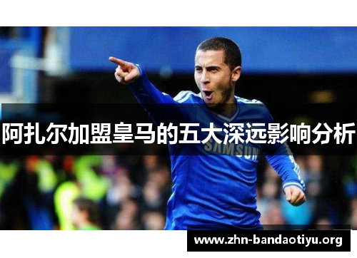 阿扎尔加盟皇马的五大深远影响分析 阿扎尔加盟皇马的五大深远影响分析