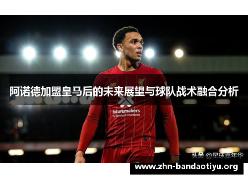 阿诺德加盟皇马后的未来展望与球队战术融合分析 阿诺德加盟皇马后的未来展望与球队战术融合分析