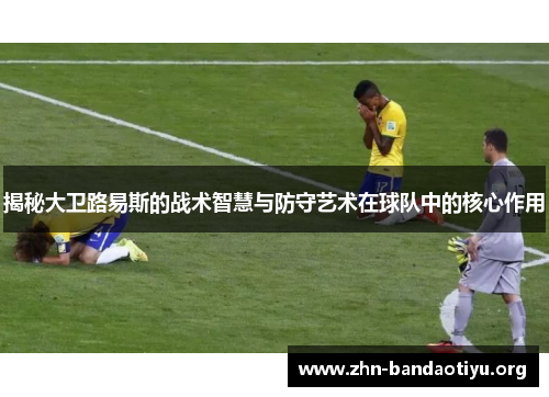 揭秘大卫路易斯的战术智慧与防守艺术在球队中的核心作用 揭秘大卫路易斯的战术智慧与防守艺术在球队中的核心作用