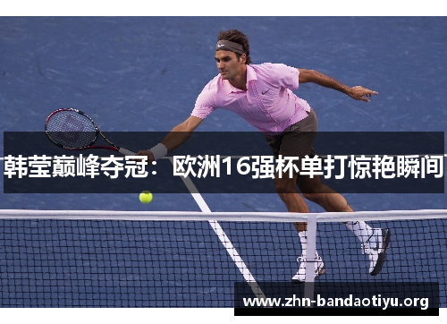 韩莹巅峰夺冠：欧洲16强杯单打惊艳瞬间